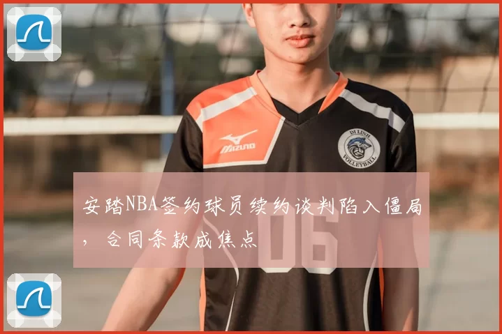 安踏NBA签约球员续约谈判陷入僵局，合同条款成焦点