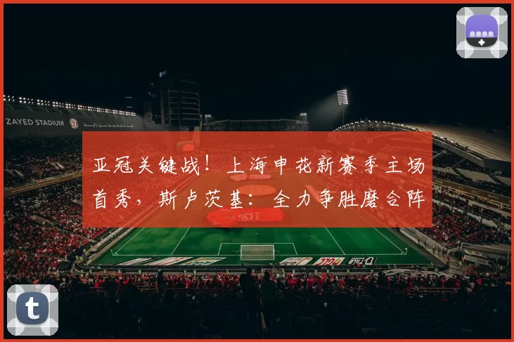 亚冠关键战！上海申花新赛季主场首秀，斯卢茨基：全力争胜磨合阵容_比赛_外援_阵型
