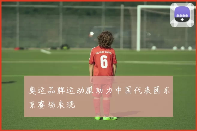 奥运品牌运动服助力中国代表团东京赛场表现