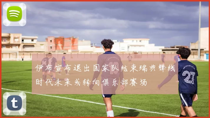 伊布宣布退出国家队结束瑞典锋线时代未来或转向俱乐部赛场