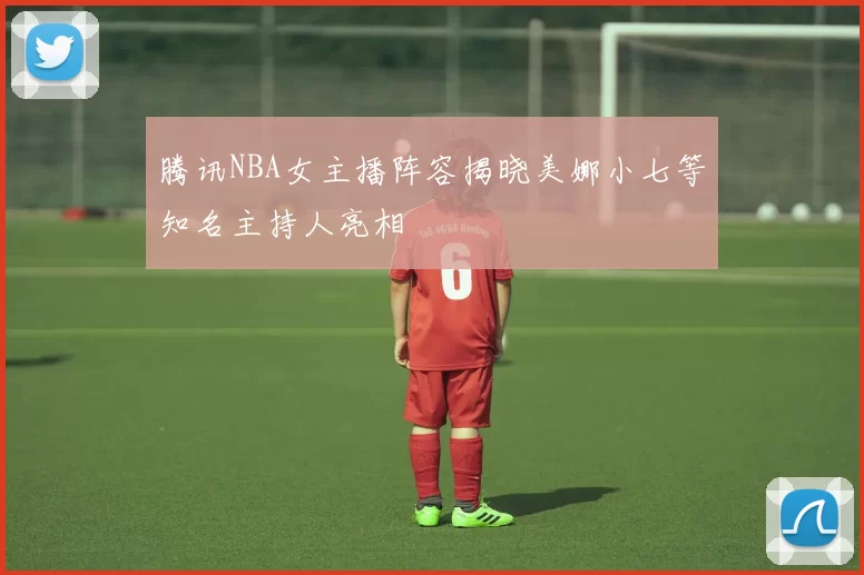 腾讯NBA女主播阵容揭晓美娜小七等知名主持人亮相