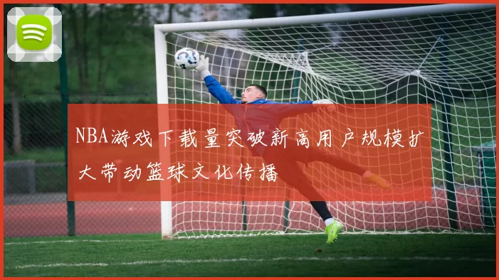 NBA游戏下载量突破新高用户规模扩大带动篮球文化传播