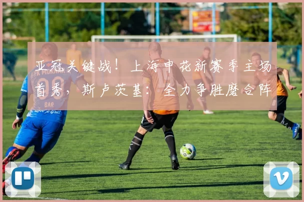 亚冠关键战！上海申花新赛季主场首秀，斯卢茨基：全力争胜磨合阵容_比赛_外援_阵型