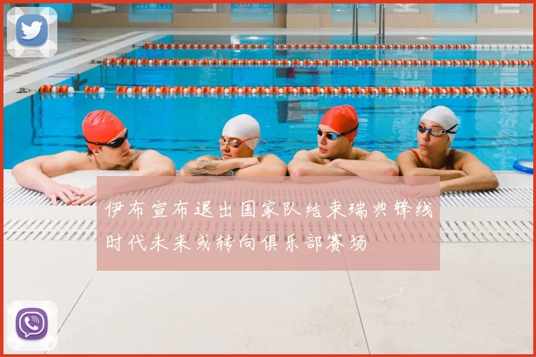 伊布宣布退出国家队结束瑞典锋线时代未来或转向俱乐部赛场