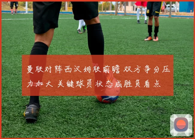 曼联对阵西汉姆联前瞻 双方争分压力加大 关键球员状态成胜负看点