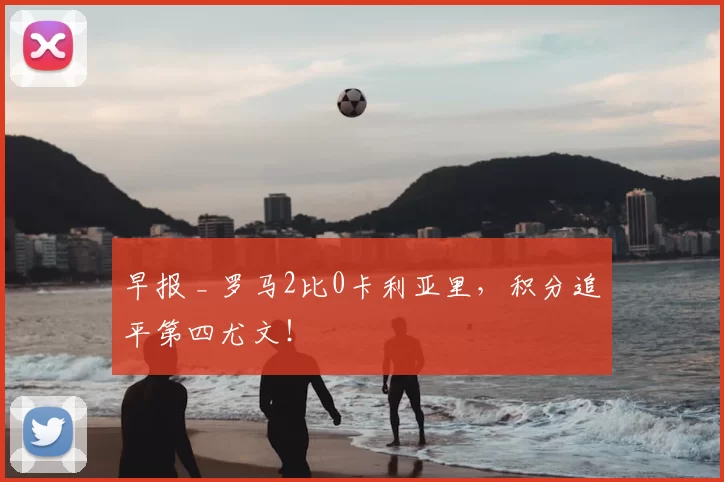 早报 _ 罗马2比0卡利亚里，积分追平第四尤文！
