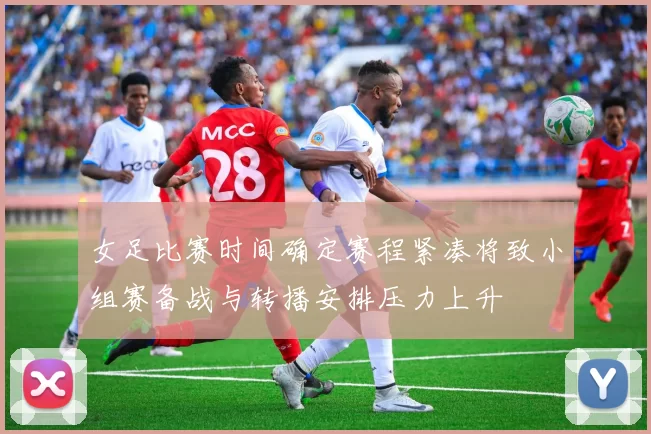 女足比赛时间确定赛程紧凑将致小组赛备战与转播安排压力上升