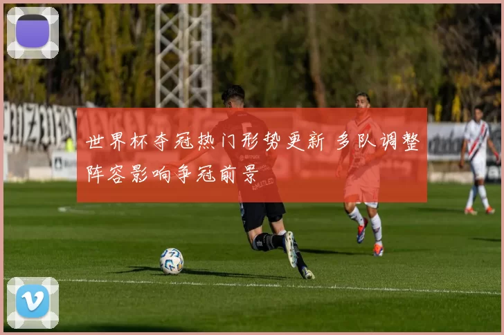 世界杯夺冠热门形势更新 多队调整阵容影响争冠前景