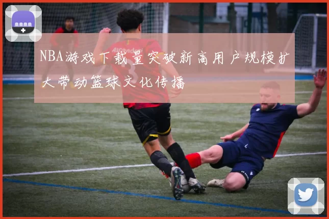 NBA游戏下载量突破新高用户规模扩大带动篮球文化传播