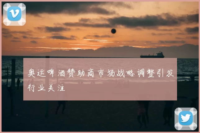 奥运啤酒赞助商市场战略调整引发行业关注