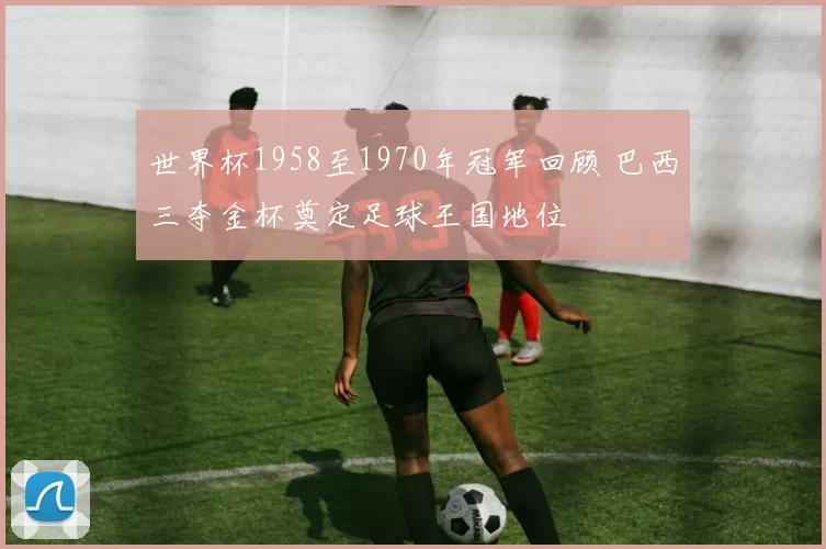 世界杯1958至1970年冠军回顾 巴西三夺金杯奠定足球王国地位