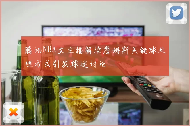 腾讯NBA女主播解读詹姆斯关键球处理方式引发球迷讨论