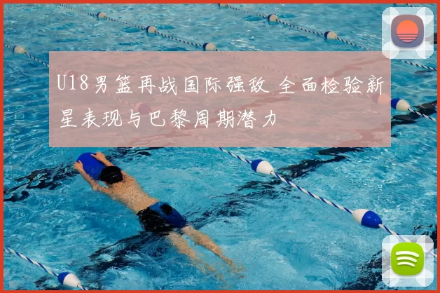 U18男篮再战国际强敌 全面检验新星表现与巴黎周期潜力