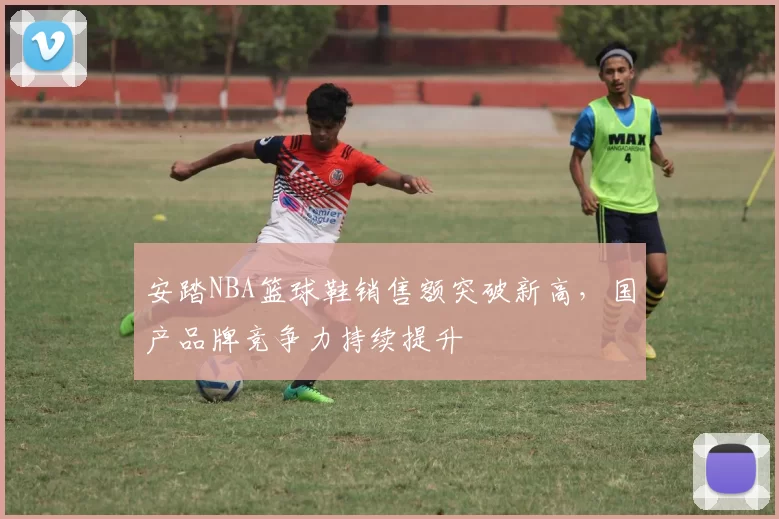 安踏NBA篮球鞋销售额突破新高，国产品牌竞争力持续提升