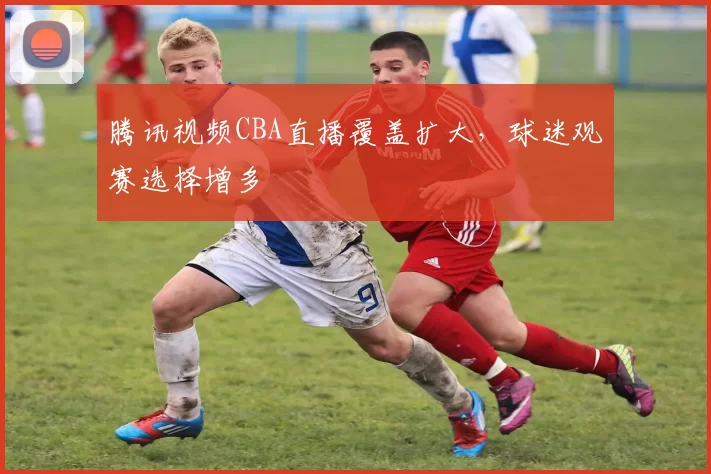 腾讯视频CBA直播覆盖扩大，球迷观赛选择增多