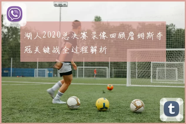 湖人2020总决赛录像回顾詹姆斯夺冠关键战全过程解析