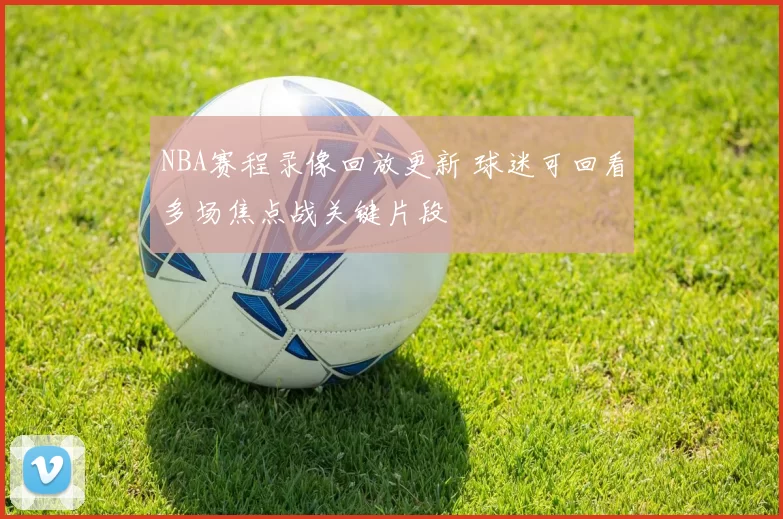 NBA赛程录像回放更新 球迷可回看多场焦点战关键片段