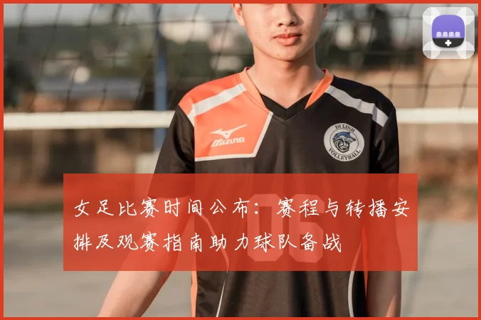 女足比赛时间公布：赛程与转播安排及观赛指南助力球队备战