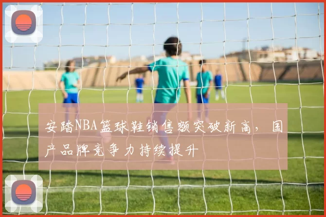 安踏NBA篮球鞋销售额突破新高，国产品牌竞争力持续提升