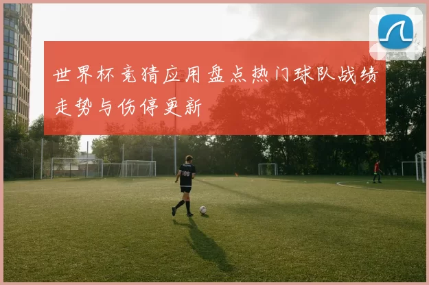 世界杯竞猜应用盘点热门球队战绩走势与伤停更新