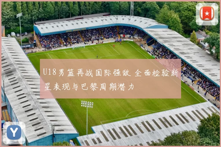 U18男篮再战国际强敌 全面检验新星表现与巴黎周期潜力