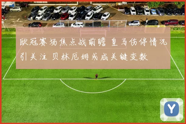 欧冠赛场焦点战前瞻 皇马伤停情况引关注 贝林厄姆或成关键变数