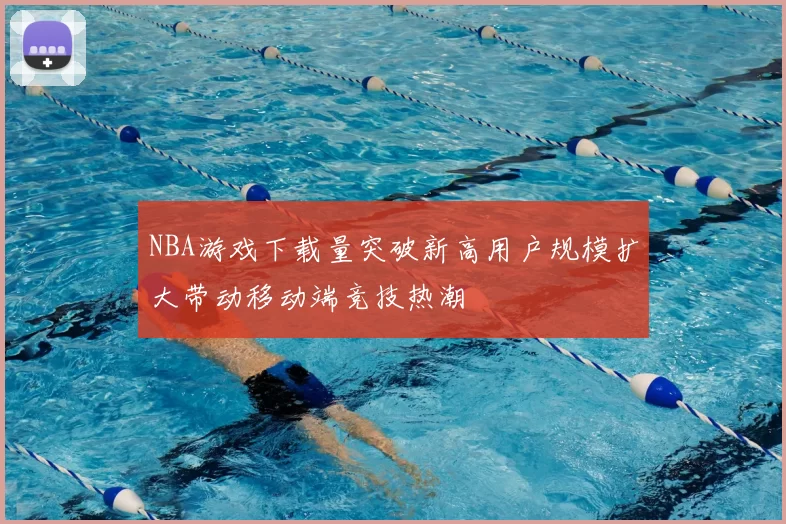 NBA游戏下载量突破新高用户规模扩大带动移动端竞技热潮