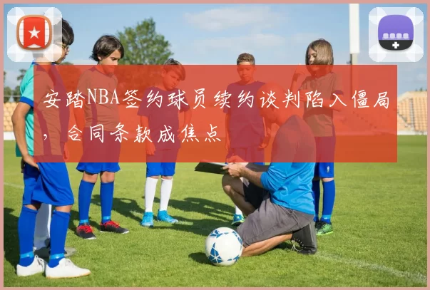 安踏NBA签约球员续约谈判陷入僵局，合同条款成焦点