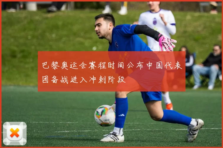 巴黎奥运会赛程时间公布中国代表团备战进入冲刺阶段