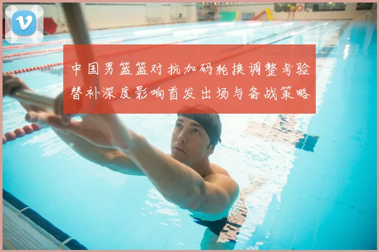 中国男篮篮对抗加码轮换调整考验替补深度影响首发出场与备战策略