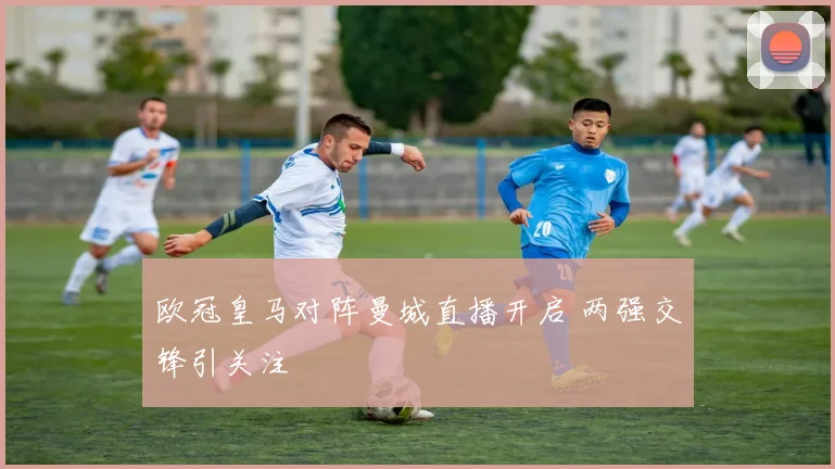 欧冠皇马对阵曼城直播开启 两强交锋引关注