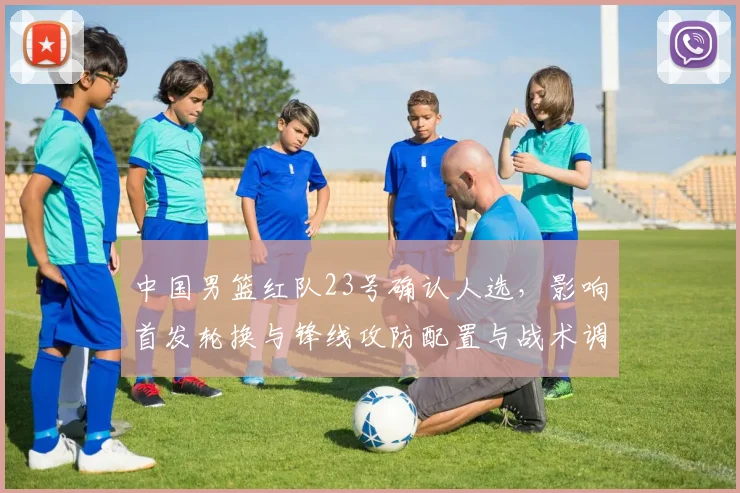 中国男篮红队23号确认人选，影响首发轮换与锋线攻防配置与战术调整