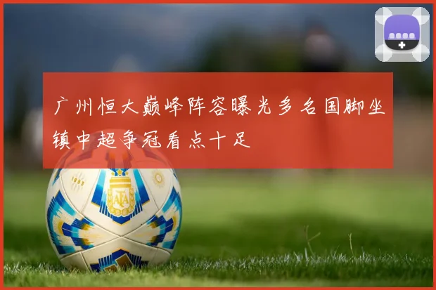 广州恒大巅峰阵容曝光多名国脚坐镇中超争冠看点十足