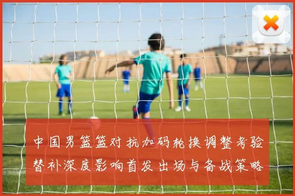 中国男篮篮对抗加码轮换调整考验替补深度影响首发出场与备战策略