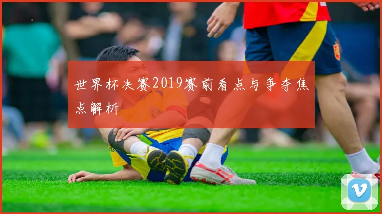 世界杯决赛2019赛前看点与争夺焦点解析