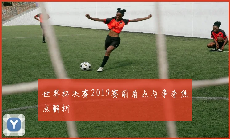 世界杯决赛2019赛前看点与争夺焦点解析